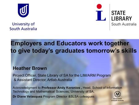 Employers and Educators work together to give today’s graduates tomorrow’s skills Heather Brown Project Officer, State Library of SA for the LIM/ARM Program.