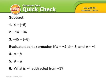 Course 2, Chapter 3 PSI Subtract. 1. 4 + (−5) 2. −14 − 34 3. −45 − (−8) Evaluate each expression if a = −2, b = 3, and c = −1 4. c − b 5. 9 − a 6. What.