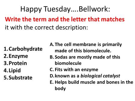 Happy Tuesday….Bellwork: Write the term and the letter that matches it with the correct description: 1.Carbohydrate 2.Enzyme 3.Protein 4.Lipid 5.Substrate.