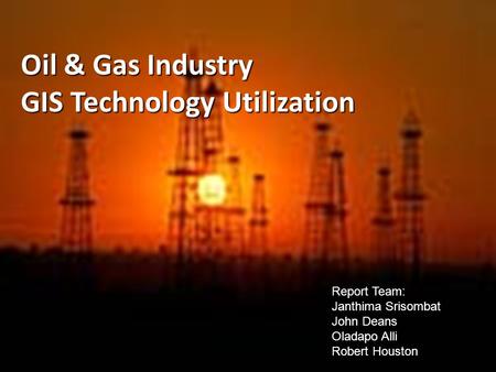 Oil & Gas Industry GIS Technology Utilization Report Team: Janthima Srisombat John Deans Oladapo Alli Robert Houston.