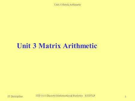 Unit 3 Matrix Arithmetic IT Disicipline ITD 1111 Discrete Mathematics & Statistics STDTLP 1 Unit 3 Matrix Arithmetic.