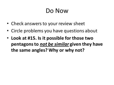 Do Now Check answers to your review sheet Circle problems you have questions about Look at #15. Is it possible for those two pentagons to not be similar.