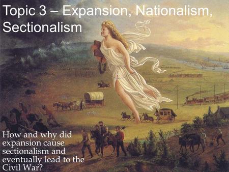 Topic 3 – Expansion, Nationalism, Sectionalism How and why did expansion cause sectionalism and eventually lead to the Civil War?