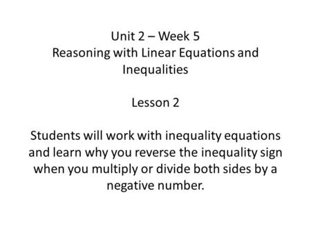 Unit 2 – Week 5 Reasoning with Linear Equations and Inequalities Lesson 2 Students will work with inequality equations and learn why you reverse the inequality.