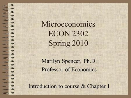 Microeconomics ECON 2302 Spring 2010 Marilyn Spencer, Ph.D. Professor of Economics Introduction to course & Chapter 1.