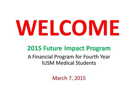 WELCOME 2015 Future Impact Program A Financial Program for Fourth Year IUSM Medical Students March 7, 2015.