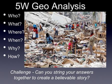 5W Geo Analysis Who? What? Where? When? Why? How? Challenge - Can you string your answers together to create a believable story?