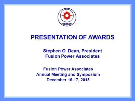 PRESENTATION OF AWARDS Stephen O. Dean, President Fusion Power Associates Annual Meeting and Symposium December 16-17, 2015.