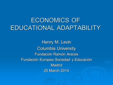 ECONOMICS OF EDUCATIONAL ADAPTABILITY Henry M. Levin Columbia University Fundación Ramón Areces Fundación Europea Sociedad y Educación Madrid 25 March.