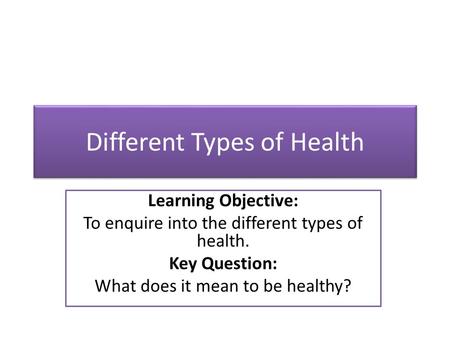 Different Types of Health Learning Objective: To enquire into the different types of health. Key Question: What does it mean to be healthy?