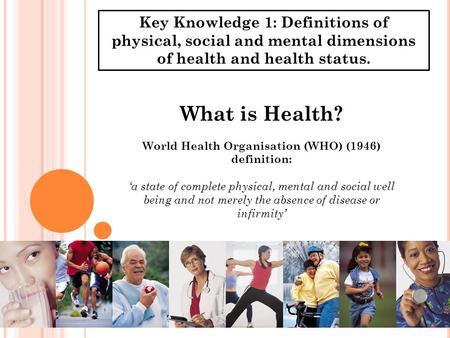 Key Knowledge 1: Definitions of physical, social and mental dimensions of health and health status. What is Health? World Health Organisation (WHO) (1946)