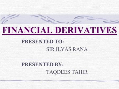 FINANCIAL DERIVATIVES PRESENTED TO: SIR ILYAS RANA PRESENTED BY: TAQDEES TAHIR.