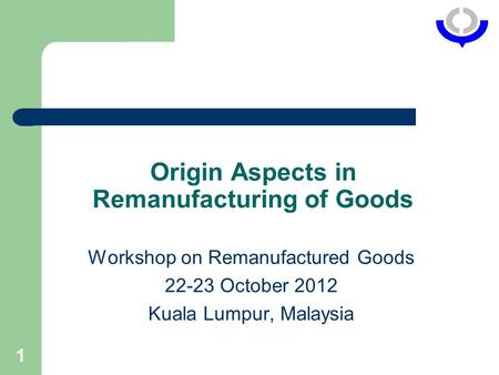 1 Origin Aspects in Remanufacturing of Goods Workshop on Remanufactured Goods 22-23 October 2012 Kuala Lumpur, Malaysia.