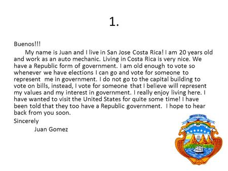 1. Buenos!!! My name is Juan and I live in San Jose Costa Rica! I am 20 years old and work as an auto mechanic. Living in Costa Rica is very nice. We have.