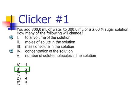 Clicker #1 You add 300.0 mL of water to 300.0 mL of a 2.00 M sugar solution. How many of the following will change? I.total volume of the solution II.moles.