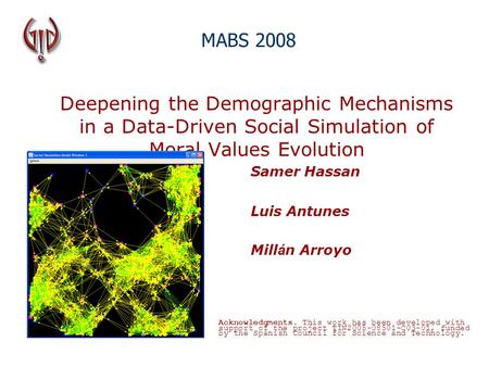 Deepening the Demographic Mechanisms in a Data-Driven Social Simulation of Moral Values Evolution Samer Hassan Luis Antunes Mill á n Arroyo MABS 2008 Acknowledgments.