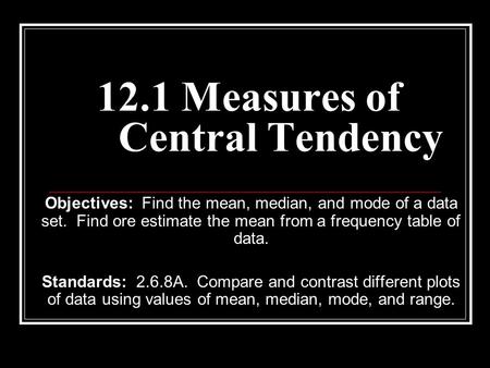 12.1 Measures of Central Tendency Objectives: Find the mean, median, and mode of a data set. Find ore estimate the mean from a frequency table of data.