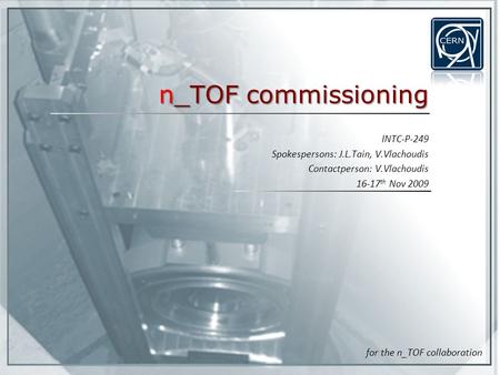 N_TOF commissioning INTC-P-249 Spokespersons: J.L.Tain, V.Vlachoudis Contactperson: V.Vlachoudis 16-17 th Nov 2009 for the n_TOF collaboration.