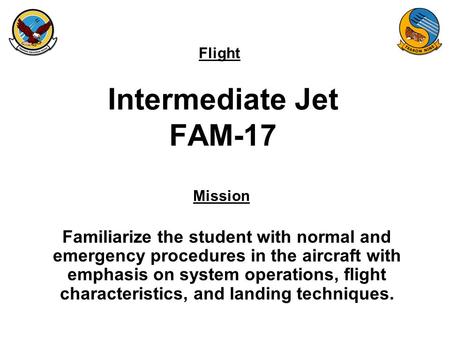 Flight Mission Intermediate Jet FAM-17 Familiarize the student with normal and emergency procedures in the aircraft with emphasis on system operations,