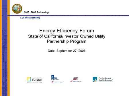 Energy Efficiency Forum State of California/Investor Owned Utility Partnership Program Date: September 27, 2006 2006 - 2008 Partnership. A Unique Opportunity.