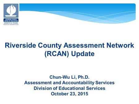 Riverside County Assessment Network (RCAN) Update Chun-Wu Li, Ph.D. Assessment and Accountability Services Division of Educational Services October 23,