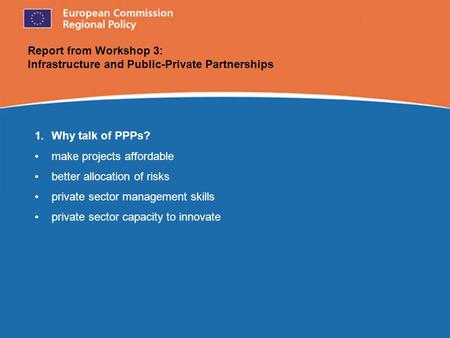 European Commission Regional Policy Report from Workshop 3: Infrastructure and Public-Private Partnerships 1.Why talk of PPPs? make projects affordable.