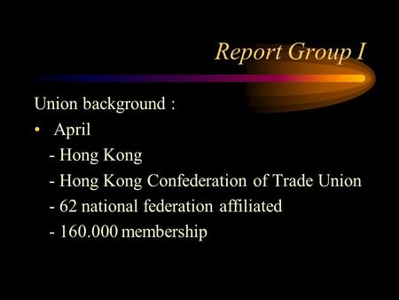 Report Group I Union background : April - Hong Kong - Hong Kong Confederation of Trade Union - 62 national federation affiliated - 160.000 membership.