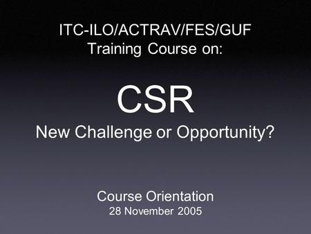 ITC-ILO/ACTRAV/FES/GUF Training Course on: CSR New Challenge or Opportunity? Course Orientation 28 November 2005.