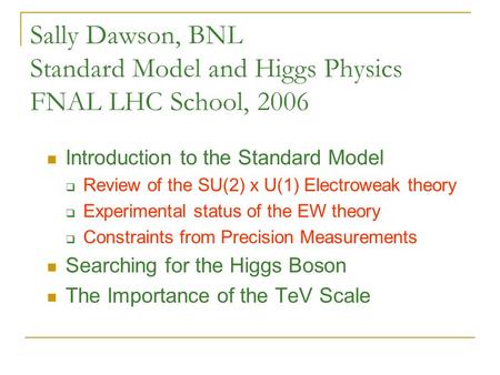 Sally Dawson, BNL Standard Model and Higgs Physics FNAL LHC School, 2006 Introduction to the Standard Model  Review of the SU(2) x U(1) Electroweak theory.