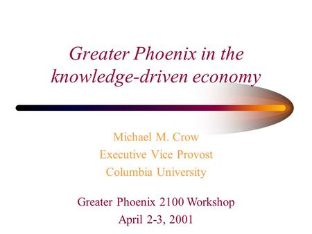 Michael M. Crow Executive Vice Provost Columbia University Greater Phoenix in the knowledge-driven economy Greater Phoenix 2100 Workshop April 2-3, 2001.