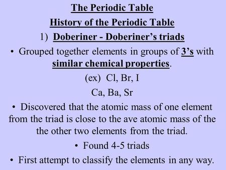 The Periodic Table History of the Periodic Table 1) Doberiner - Doberiner’s triads Grouped together elements in groups of 3’s with similar chemical properties.