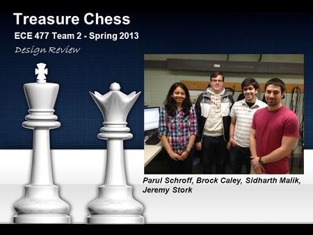 Treasure Chess ECE 477 Team 2 - Spring 2013 Parul Schroff, Brock Caley, Sidharth Malik, Jeremy Stork Design Review.