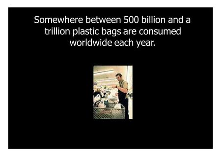 Somewhere between 500 billion and a trillion plastic bags are consumed worldwide each year.