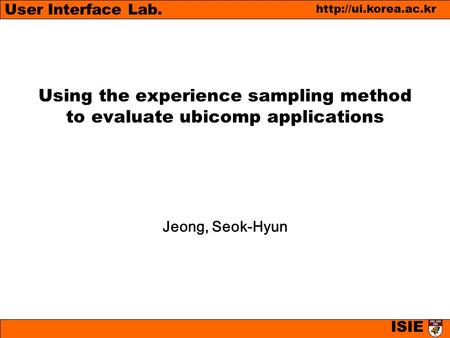 User Interface Lab.  ISIE Jeong, Seok-Hyun Using the experience sampling method to evaluate ubicomp applications.