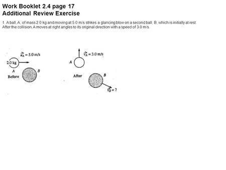 Work Booklet 2.4 page 17 Additional Review Exercise 1. A ball, A, of mass 2.0 kg and moving at 5.0 m/s strikes a glancing blow on a second ball, B, which.