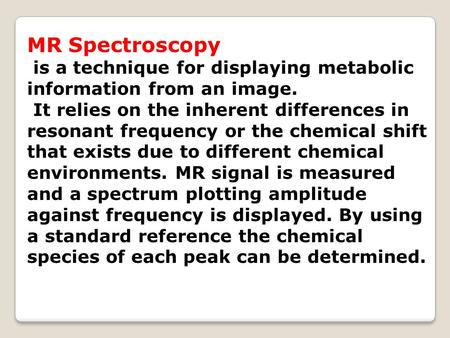 MR Spectroscopy is a technique for displaying metabolic information from an image. It relies on the inherent differences in resonant frequency or the chemical.