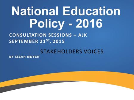 National Education Policy - 2016 CONSULTATION SESSIONS – AJK SEPTEMBER 21 ST, 2015 STAKEHOLDERS VOICES BY IZZAH MEYER.