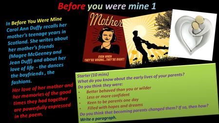 In Before You Were Mine Carol Ann Duffy recalls her mother’s teenage years in Scotland. She writes about her mother’s friends (Magee McGeeney and Jean.