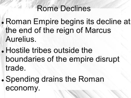 Rome Declines Roman Empire begins its decline at the end of the reign of Marcus Aurelius. Hostile tribes outside the boundaries of the empire disrupt trade.