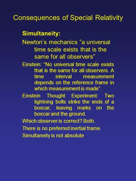 Consequences of Special Relativity Simultaneity: Newton’s mechanics ”a universal time scale exists that is the same for all observers” Einstein: “No universal.