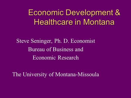 Economic Development & Healthcare in Montana Steve Seninger, Ph. D. Economist Bureau of Business and Economic Research The University of Montana-Missoula.