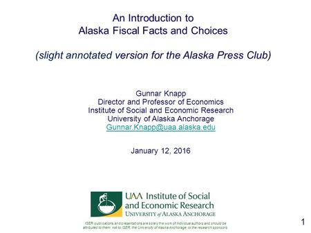 1 An Introduction to Alaska Fiscal Facts and Choices (slight annotated version for the Alaska Press Club) Gunnar Knapp Director and Professor of Economics.