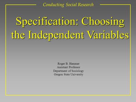 Roger B. Hammer Assistant Professor Department of Sociology Oregon State University Conducting Social Research Specification: Choosing the Independent.