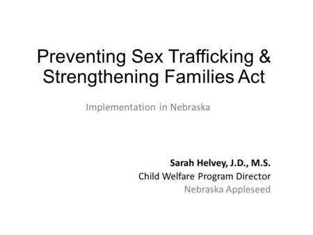 Preventing Sex Trafficking & Strengthening Families Act Implementation in Nebraska Sarah Helvey, J.D., M.S. Child Welfare Program Director Nebraska Appleseed.