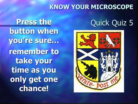 KNOW YOUR MICROSCOPE Quick Quiz 5 Press the button when you’re sure… remember to take your time as you only get one chance!