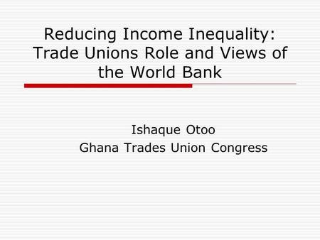 Reducing Income Inequality: Trade Unions Role and Views of the World Bank Ishaque Otoo Ghana Trades Union Congress.