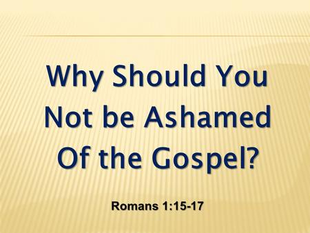 Why Should You Not be Ashamed Of the Gospel? Romans 1:15-17.