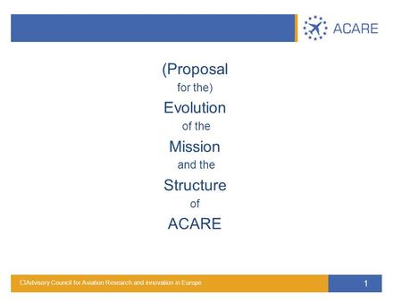 Advisory Council for Aviation Research and innovation in Europe 1 (Proposal for the) Evolution of the Mission and the Structure of ACARE.