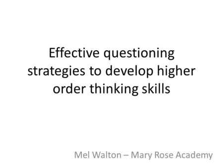 Effective questioning strategies to develop higher order thinking skills Mel Walton – Mary Rose Academy.