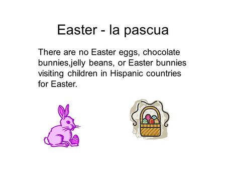 Easter - la pascua There are no Easter eggs, chocolate bunnies,jelly beans, or Easter bunnies visiting children in Hispanic countries for Easter.